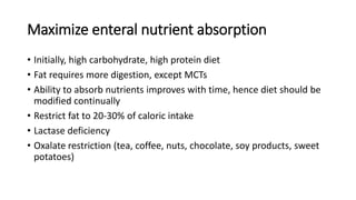 Maximize enteral nutrient absorption
• Initially, high carbohydrate, high protein diet
• Fat requires more digestion, except MCTs
• Ability to absorb nutrients improves with time, hence diet should be
modified continually
• Restrict fat to 20-30% of caloric intake
• Lactase deficiency
• Oxalate restriction (tea, coffee, nuts, chocolate, soy products, sweet
potatoes)
 