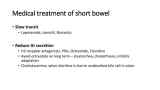 Medical treatment of short bowel
• Slow transit
• Loperamide, Lomotil, Narcotics
• Reduce GI secretion
• H2 receptor antagonists, PPIs, Octreotide, Clonidine
• Avoid octreotide on long term – steatorrhea, cholelithiasis, inhibits
adaptation
• Cholestyramine, when diarrhea is due to unabsorbed bile salt in colon
 