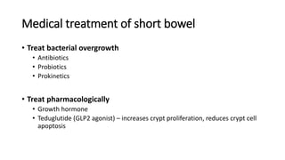 Medical treatment of short bowel
• Treat bacterial overgrowth
• Antibiotics
• Probiotics
• Prokinetics
• Treat pharmacologically
• Growth hormone
• Teduglutide (GLP2 agonist) – increases crypt proliferation, reduces crypt cell
apoptosis
 