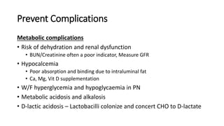 Prevent Complications
Metabolic complications
• Risk of dehydration and renal dysfunction
• BUN/Creatinine often a poor indicator, Measure GFR
• Hypocalcemia
• Poor absorption and binding due to intraluminal fat
• Ca, Mg, Vit D supplementation
• W/F hyperglycemia and hypoglycaemia in PN
• Metabolic acidosis and alkalosis
• D-lactic acidosis – Lactobacilli colonize and concert CHO to D-lactate
 