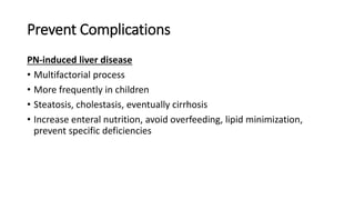 Prevent Complications
PN-induced liver disease
• Multifactorial process
• More frequently in children
• Steatosis, cholestasis, eventually cirrhosis
• Increase enteral nutrition, avoid overfeeding, lipid minimization,
prevent specific deficiencies
 
