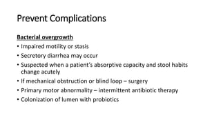 Prevent Complications
Bacterial overgrowth
• Impaired motility or stasis
• Secretory diarrhea may occur
• Suspected when a patient’s absorptive capacity and stool habits
change acutely
• If mechanical obstruction or blind loop – surgery
• Primary motor abnormality – intermittent antibiotic therapy
• Colonization of lumen with probiotics
 