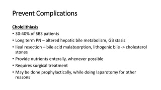 Prevent Complications
Cholelithiasis
• 30-40% of SBS patients
• Long term PN – altered hepatic bile metabolism, GB stasis
• Ileal resection – bile acid malabsorption, lithogenic bile -> cholesterol
stones
• Provide nutrients enterally, whenever possible
• Requires surgical treatment
• May be done prophylactically, while doing laparotomy for other
reasons
 