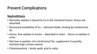 Prevent Complications
Nephrolithiasis
• Normally, oxalate is bound to Ca in the intestinal lumen, hence not
absorbed
• Decreased availability of Ca – reduced intake, binding by intraluminal
fat
• Hence, free oxalate in lumen – absorbed in colon - forms ca oxalate in
urine
• Diet low in oxalate, min intraluminal fat, supplement Ca porally,
maintain high urinary volume
• Cholestyramine – binds oxalic acid in colon
 