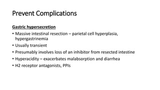 Prevent Complications
Gastric hypersecretion
• Massive intestinal resection – parietal cell hyperplasia,
hypergastrinemia
• Usually transient
• Presumably involves loss of an inhibitor from resected intestine
• Hyperacidity – exacerbates malabsorption and diarrhea
• H2 receptor antagonists, PPIs
 