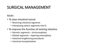 SURGICAL MANAGEMENT
Goals:
• To slow intestinal transit
• Reversing intestinal segments
• Interposing colonic segments into SI
• To improve the function of existing intestine
• Stenotic segments – strictureoplasty
• Dilated segments – tapering enteroplasty
• Intestinal lengthening procedures
• Intestinal transplantation
 