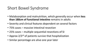 Short Bowel Syndrome
• Malabsorption and malnutrition, which generally occur when less
than 180cm of functional intestine remains in adults
• Severity and clinical features dependent on several factors
• 75% cases – massive intestinal resection
• 25% cases – multiple sequential resections of SI
• Approx 2/3rd of patients survive that hospitalization
• Similar percentage are alive one year later
 