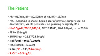 The Patient
• PR – 96/min, BP – 80/50mm of Hg, RR – 18/min
• P/A – Scaphoid in shape, healed scar of previous surgery see, no
dilated veins, visible peristalsis, no guarding or rigidity, BS +
• Hb-6.5g/dL, TC-16,600/uL, N92L03M05, Plt-2.81L/uL, Hct – 20.9%
• FBS – 101mg%
• BUN/Creat – 22.17/0.85mg/d
• T.Bil/D.Bil – 0.63/0.09U/L
• Tot.Prot/alb – 6.5/3.9
• S. Na+/K+ – 133/2.7mmol/L
• S. Ca++ – 3.5mg/dL
 