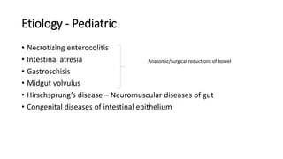 Etiology - Pediatric
• Necrotizing enterocolitis
• Intestinal atresia
• Gastroschisis
• Midgut volvulus
• Hirschsprung’s disease – Neuromuscular diseases of gut
• Congenital diseases of intestinal epithelium
Anatomic/surgical reductions of bowel
 