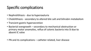 Specific complications
• Nephrolithiasis - due to hyperoxaluria
• Cholelithiasis - secondary to altered bile salt and bilirubin metabolism
• Transient gastric hypersecretion
• Bacterial overgrowth – secondary to mechanical obstruction or
primary motor anomalies, reflux of colonic bacteria into SI due to
absent IC valve
• PN and its complications – catheter related, liver disease
 