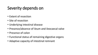 Severity depends on
• Extent of resection
• Site of resection
• Underlying intestinal disease
• Presence/absence of ileum and ileocaecal valve
• Presence of colon
• Functional status of remaining digestive organs
• Adaptive capacity of intestinal remnant
 