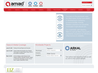 CONTACT

                                                                                                                                                     Choose Language


                                                                                     Filtration                      Knowledge                               Product
   Home            About Us         Technology          Products         Solutions                News & Events                  Contact Us   Investors
                                                                                     Glossary                          Center                                Search




                                                                                                                           Focused on the worldwide need
                                                                                                                           for clean water Amiad specializes
                                                                                                                           in developing & marketing
                                                                                                         MUNICIPAL
                                                                                                                           environmentally-friendly
                                                                                                                           filtration solutions for industrial,
                                                                                                                           municipal, & agricultural use.

                                                                                                         INDUSTRY          Our automatic self-cleaning
                                                                                                                           filters & manual filters have built a
EBS - 300 MICRON                                                                                                           worldwide reputation for efficiency,
AUTOMATIC SELF-                                                                                                            effectiveness & reliability.
CLEANING FILTER
                                                                                                         IRRIGATION




News & Media Coverage                                              Worldwide Projects
June 27, 2011 Posting of Annual Report and Accounts
                                                                                     Segment
                                                                                     Select Segment                              BY AMIAD
June 14, 2011 Amiad Installs Arkal SpinKlin Disc Filtration        Municipal
              Technology at Largest Waster Reuse Plant in
              the Southern Hemisphere                              Industry
                                                                                     Water Source
May 18, 2011    VA Tech Wabag Limited Selects Amiad
                                                                   Irrigation        Select Water Source
                Filtration Systems’ Seawater Solution, Based                                                              Text will be here regarding Arkal as well
                on Arkal Disc Technology, for Use in One of                                                               as a link to the current website
                Asia’s Largest Desalination Plants
 