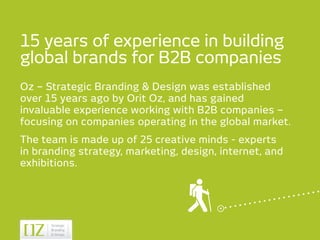 15 years of experience in building
global brands for B2B companies
Oz – Strategic Branding & Design was established
over 15 years ago by Orit Oz, and has gained
invaluable experience working with B2B companies –
focusing on companies operating in the global market.
The team is made up of 25 creative minds - experts
in branding strategy, marketing, design, internet, and
exhibitions.
 