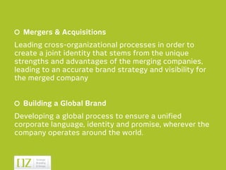Mergers & Acquisitions
Leading cross-organizational processes in order to
create a joint identity that stems from the unique
strengths and advantages of the merging companies,
leading to an accurate brand strategy and visibility for
the merged company


  Building a Global Brand
Developing a global process to ensure a unified
corporate language, identity and promise, wherever the
company operates around the world.
 