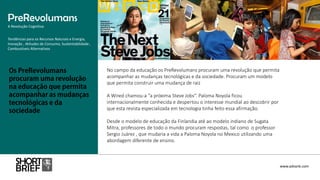 No campo da educação os PreRevolumans procuram uma revolução que permita
acompanhar as mudanças tecnológicas e da sociedade. Procuram um modelo
que permita construir uma mudança de raiz
A Wired chamou-a “a próxima Steve Jobs“. Paloma Noyola ficou
internacionalmente conhecida e despertou o interesse mundial ao descobrir por
que esta revista especializada em tecnologia tinha feito essa afirmação.
Desde o modelo de educação da Finlandia até ao modelo indiano de Sugata
Mitra, professores de todo o mundo procuram respostas, tal como o professor
Sergio Juárez , que mudaria a vida a Paloma Noyola no Mexico utilizando uma
abordagem diferente de ensino.
PreRevolumans
A Revolução Cognitiva
www.advank.com
Tendências para os Recursos Naturais e Energia,
Inovação , Atitudes de Consumo, Sustentabilidade ,
Combustíveis Alternativos
 