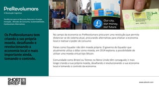 No campo da economia os PreRevolumans procuram uma revolução que permita
distanciar-se do sistema atual, procurando alternativas para vitalizar a economia
local e reativar o poder de consumo
Países como Equador não têm moeda própria. O governo do Equador que
atualmente utiliza o dólar como moeda, em 2014 explorou a possibilidade de
utilizar uma moeda virtual tipo Bitcoin.
Comunidade como Bristol ou Totmes no Reino Unido têm conseguido ir mais
longe criando a sua própria moeda, desafiando e revolucionando a sua economia
local e tomando o controlo da economia.
PreRevolumans
A Revolução Cognitiva
www.advank.com
Tendências para os Recursos Naturais e Energia,
Inovação , Atitudes de Consumo, Sustentabilidade ,
Combustíveis Alternativos
 