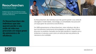 Os ResourSeachers são indivíduos que não querem perder o seu estilo de
vida ligado à modernidade, à tecnologia, às comodidades mas procuram
um toque green de autonomia e de eficiência.
Em 2009 apresentamos os ResourSearchers, estes indivíduos não são o
que normalmente chamaríamos de ecologistas ou verdes. Estes últimos
procuram os produtos chamados eco-bio pelo equilíbrio e respeito com o
ambiente e a natureza, assim como um estilo de vida mais próximo da
natureza ou da ruralidade.
Tendências para os Recursos Naturais e Energia,
Inovação , Atitudes de Consumo, Sustentabilidade ,
Combustíveis Alternativos
ResourSearchers
Recursos Naturais e Energias
www.advank.com
 