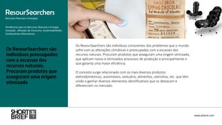 Os ResourSearchers são indivíduos conscientes dos problemas que o mundo
sofre com as alterações climáticas e preocupados com a escassez dos
recursos naturais. Procuram produtos que asseguram uma origem otimizada,
que aplicam novos e otimizados processos de produção e principalmente o
que garanta uma maior eficiência.
O conceito surge relacionado com os mais diversos produtos:
eletrodomésticos, automóveis, vestuário, alimentos, utensílios, etc. que têm
vindo a ganhar diversos elementos identificativos que os destacam e
diferenciam no mercado.
ResourSearchers
Recursos Naturais e Energias
www.advank.com
Tendências para os Recursos Naturais e Energia,
Inovação , Atitudes de Consumo, Sustentabilidade ,
Combustíveis Alternativos
 