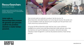 Este conceito pode ser aplicado a qualquer tipo de recurso. Os
ResourSearchers não estão focados num único tipo de recurso. De acordo com
as suas atividades e estilo de vida procuram soluções que lhes permitam uma
maior antonímia e autossuficiência .
Um grupo de ResourSearchers pode valorizar mais a auto-suficiência
energética em quanto outro tipo ResourSearchers pode valorizar mais o tipo
de materiais com que foi elaborado um produto. Acima de tudo estes
indivíduos tratam de garantir o usufruto do produto durante o maior tempo
possível.
ResourSearchers
Recursos Naturais e Energias
www.advank.com
Tendências para os Recursos Naturais e Energia,
Inovação , Atitudes de Consumo, Sustentabilidade ,
Combustíveis Alternativos
 