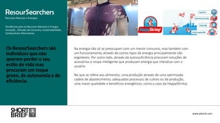 Na energia não só se preocupam com um menor consumo, mas também com
um funcionamento através de outros tipos de energia principalmente não
esgotáveis. Por outro lado, através da autossuficiência procuram soluções de
acessórios e roupa inteligente que produzam energia que interatue com o
usuário.
No que se refere aos alimentos, uma produção através de uma optimizada
cadeia de abastecimento, adequados processos de cultivo ou de produção,
uma maior qualidade e benefícios energéticos, como o caso da HappyShrimp.
ResourSearchers
Recursos Naturais e Energias
www.advank.com
Tendências para os Recursos Naturais e Energia,
Inovação , Atitudes de Consumo, Sustentabilidade ,
Combustíveis Alternativos
 