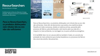 Para os ResourSearchers, os produtos disfarçados com rótulos bio ou eco não
são suficientes. Estes têm de demonstrar que existe uma coerência desta
filosofia em todo o processo, desde as matérias-primas, passando pelo
processo de fabrico, pela distribuição e até mesmo pela sua vida útil, o
impacto no meio ambiente, na reciclagem ou na auto-suficiência energética.
O i3 da BMW não é só um veiculo elétrico também é todo um conceito de
proteção do meio ambiente que envolve bioplásticos ou processos de fabrico
dos couro dos estofos não poluentes.
ResourSearchers
Recursos Naturais e Energias
www.advank.com
Tendências para os Recursos Naturais e Energia,
Inovação , Atitudes de Consumo, Sustentabilidade ,
Combustíveis Alternativos
 