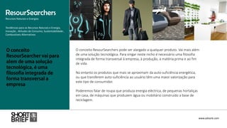 O conceito ResourSearchers pode ser alargado a qualquer produto. Vai mais além
de uma solução tecnológica. Para vingar neste nicho é necessário uma filosofia
integrada de forma transversal à empresa, à produção, à matéria prima e ao fim
de vida.
No entanto os produtos que mais se aproximam da auto-suficiência energética,
ou que transferem auto-suficiência ao usuário têm uma maior valorização para
este tipo de consumidor.
Poderemos falar de roupa que produza energia eléctrica, de pequenas hortaliças
em casa, de máquinas que produzem água ou mobiliário construído a base de
reciclagem.
ResourSearchers
Recursos Naturais e Energias
www.advank.com
Tendências para os Recursos Naturais e Energia,
Inovação , Atitudes de Consumo, Sustentabilidade ,
Combustíveis Alternativos
 