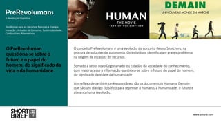 O conceito PreRevolumans é uma evolução do conceito ResourSearchers, na
procura de soluções de autonomia. Os indivíduos identificaram graves problemas
na origem de escassez de recursos.
Somado a isto o novo Cognitariado ou cidadão da sociedade do conhecimento,
com maior acesso à informação questiona-se sobre o futuro do papel do homem,
do significado da vida e da humanidade
Um reflexo deste think-tank espontâneo são os documentais Human e Demain
que são um dialogo filosófico para repensar o humano, a humanidade, o futuro e
alavancar uma revolução.
PreRevolumans
A Revolução Cognitiva
www.advank.com
Tendências para os Recursos Naturais e Energia,
Inovação , Atitudes de Consumo, Sustentabilidade ,
Combustíveis Alternativos
 