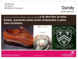 Hoje em dia, David Bowie incarna o dandy dos tempos modernos, quer pela sua postura, como pela sua altivez, como pela sua silhueta andrógena: chique e dec

       Tendências
       Inovação
       Atitudes de Consumo                                                                                               Dandy
                                                                                                                       pre-Roughluxers


                                 a lã ultra-fina às telas
      No que se refere aos materiais, estes vão desde

      fluidas, passando pelas sedas drapeadas e pelos
      tules bordados.




  ShortBrief Advank                                             www.advank.com
 