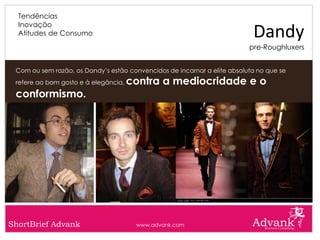 Tendências
  Inovação
  Atitudes de Consumo                                                      Dandy
                                                                          pre-Roughluxers


 Com ou sem razão, os Dandy’s estão convencidos de incarnar a elite absoluta no que se
 refere ao bom gosto e à elegância,   contra a mediocridade e o
 conformismo.




ShortBrief Advank                      www.advank.com
 