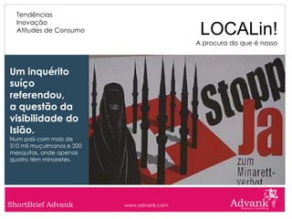 Tendências
  Inovação
  Atitudes de Consumo                        LOCALin!
                                            A procura do que é nosso



Um inquérito
suíço
referendou,
a questão da
visibilidade do
Islão.
Num país com mais de
310 mil muçulmanos e 200
mesquitas, onde apenas
quatro têm minaretes.




ShortBrief Advank          www.advank.com
 