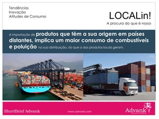 Tendências
  Inovação
  Atitudes de Consumo                            LOCALin!
                                                A procura do que é nosso


              produtos que têm a sua origem em países
  A importação de

  distantes, implica um maior consumo de combustíveis
  e poluição na sua distribuição, do que a dos produtos locais geram.




ShortBrief Advank             www.advank.com
 