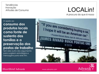 Tendências
  Inovação
  Atitudes de Consumo                            LOCALin!
                                                A procura do que é nosso

O apelo ao
consumo dos
produtos locais
como fonte de
sustento das
famílias e a
preservação dos
postos de trabalho
tem sido outro dos argumento
para surgirem estratégias e
mensagens para este fim.




ShortBrief Advank              www.advank.com
 
