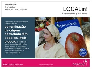 Tendências
  Inovação
  Atitudes de Consumo                           LOCALin!
                                               A procura do que é nosso


 A procura e solicitação do
 certificado de
 denominação
 de origem
 controlada têm
 cada vez mais
 procura e também
 uma maior diversificação
 de produtos, tais como a
 maçã de Alcobaça, o arroz
 da Lezíria do Tejo ou a
 carne alentejana.




ShortBrief Advank             www.advank.com
 