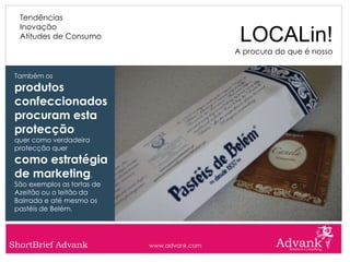 Tendências
  Inovação
  Atitudes de Consumo                          LOCALin!
                                              A procura do que é nosso


 Também os
 produtos
 confeccionados
 procuram esta
 protecção
 quer como verdadeira
 protecção quer
 como estratégia
 de marketing.
 São exemplos as tortas de
 Azeitão ou o leitão da
 Bairrada e até mesmo os
 pastéis de Belém.




ShortBrief Advank            www.advank.com
 