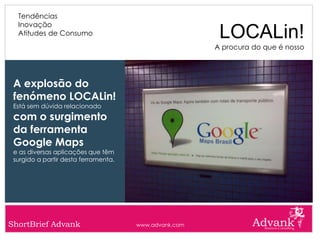 Tendências
  Inovação
  Atitudes de Consumo                                   LOCALin!
                                                       A procura do que é nosso




 A explosão do
 fenómeno LOCALin!
 Está sem dúvida relacionado
 com o surgimento
 da ferramenta
 Google Maps
 e as diversas aplicações que têm
 surgido a partir desta ferramenta.




ShortBrief Advank                     www.advank.com
 