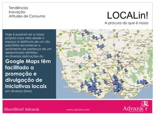 Tendências
  Inovação
  Atitudes de Consumo                              LOCALin!
                                                  A procura do que é nosso


Hoje é possível ver a nossa
própria casa vista desde o
espaço à distância de um clic,
permitido reconhecer o
sentimento de pertença de um
determinado território.
As diversas aplicações do
Google Maps têm
facilitado a
promoção e
divulgação de
iniciativas locais
em diversas áreas.




ShortBrief Advank                www.advank.com
 