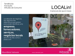 Tendências
  Inovação
  Atitudes de Consumo                           LOCALin!
                                               A procura do que é nosso



 Localização de negócios,
 são algumas das
 alternativas que existem
 para poder identificar uma
 empresa,
 fornecedores,
 serviços,
 negócios locais
 através de sites como o
 plaze.com




ShortBrief Advank             www.advank.com
 