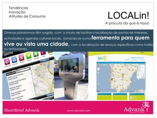 Tendências
   Inovação
   Atitudes de Consumo                                               LOCALin!
                                                                    A procura do que é nosso

Diversas plataformas têm surgido com o intuito de facilitar a localização de pontos de interesse,
actividades e agendas culturais locais , tornando-se numa   ferramenta para quem
vive ou vista uma cidade, com a localização de serviços específicos como hotéis
ou restaurantes.




ShortBrief Advank                         www.advank.com
 