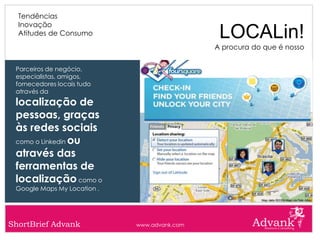 Tendências
  Inovação
  Atitudes de Consumo                          LOCALin!
                                              A procura do que é nosso


 Parceiros de negócio,
 especialistas, amigos,
 fornecedores locais tudo
 através da
 localização de
 pessoas, graças
 às redes sociais
 como o Linkedin ou

 através das
 ferramentas de
 localização como o
 Google Maps My Location .




ShortBrief Advank            www.advank.com
 