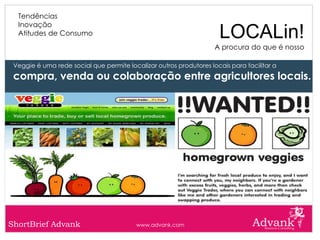 Tendências
  Inovação
  Atitudes de Consumo                                                LOCALin!
                                                                    A procura do que é nosso

 Veggie é uma rede social que permite localizar outros produtores locais para facilitar a
 compra, venda ou colaboração entre agricultores locais.




ShortBrief Advank                         www.advank.com
 