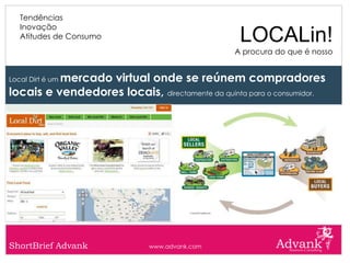 Tendências
   Inovação
   Atitudes de Consumo                            LOCALin!
                                                 A procura do que é nosso


          mercado virtual onde se reúnem compradores
Local Dirt é um

locais e vendedores locais, directamente da quinta para o consumidor.




ShortBrief Advank             www.advank.com
 