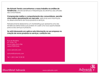 Na Advank Trends concentramos o nosso trabalho na análise de
   Tendências, através da leitura e interpretação da dinâmica das atitudes
   dos consumidores.

   Compreender melhor o comportamento dos consumidores, permite
   uma melhor aproximação ao mercado, aplicando esta informação
   no desenvolvimento de novos produtos e serviços.

   Periodicamente elaboramos um shortbriefing que apresenta uma das
   tendências detectadas que poderá vir a abrir uma nova oportunidade
   para os seus serviços e produtos.

   Se está interessado em aplicar esta informação na sua empresa na
   criação de novos produtos ou serviços, contacte-nos.



   Rua da Batalha
   Nº 15 Esc 1ºE
   Nova Leiria 2415-784
   Leiria,PORTUGAL

   www.advank.com

   advank@advank.com

   Tel: + (351) 244 10 20 25




ShortBrief Advank                               www.advank.com
 
