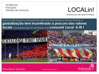 Tendências
   Inovação
   Atitudes de Consumo                                                LOCALin!
                                                                    A procura do que é nosso

A procura de produtos e serviços locais, está a ser dinamizada por diversos factores. A
globalização tem incentivado a procura dos valores
locais e da preservação da identidade. Hoje consumir Local é IN !




ShortBrief Advank                         www.advank.com
 
