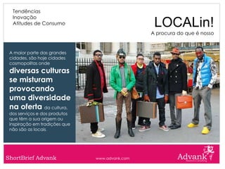 Tendências
  Inovação
  Atitudes de Consumo                            LOCALin!
                                                A procura do que é nosso


 A maior parte das grandes
 cidades, são hoje cidades
 cosmopolitas onde
 diversas culturas
 se misturam
 provocando
 uma diversidade
 na oferta da cultura,
 dos serviços e dos produtos
 que têm a sua origem ou
 inspiração em tradições que
 não são as locais.




ShortBrief Advank              www.advank.com
 