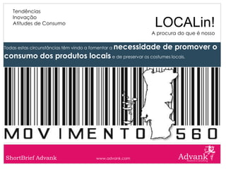 Tendências
    Inovação
    Atitudes de Consumo                                       LOCALin!
                                                             A procura do que é nosso

Todas estas circunstâncias têm vindo a fomentar a   necessidade de promover o
consumo dos produtos locais e de preservar os costumes locais.




ShortBrief Advank                        www.advank.com
 
