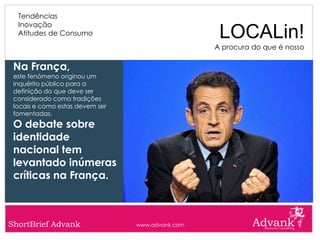 Tendências
  Inovação
  Atitudes de Consumo                              LOCALin!
                                                  A procura do que é nosso

 Na França,
 este fenómeno originou um
 inquérito público para a
 definição do que deve ser
 considerado como tradições
 locais e como estas devem ser
 fomentadas.
 O debate sobre
 identidade
 nacional tem
 levantado inúmeras
 críticas na França.



ShortBrief Advank                www.advank.com
 