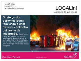 Tendências
  Inovação
  Atitudes de Consumo                                 LOCALin!
                                                     A procura do que é nosso


O reforço dos
costumes locais
tem vindo a criar
diversos confrontos
culturais e de
integração. Das diversas
culturas presentes em países
acolhedores de emigrantes, a
proibição de elementos religiosos
nas escolas tem desatado uma
forte polémica em diversos países
europeus.




ShortBrief Advank                   www.advank.com
 