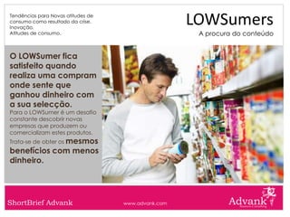Tendências para Novas atitudes de
consumo como resultado da crise.
Inovação.
                                                     LOWSumers
Atitudes de consumo.                                  A procura do conteúdo


O LOWSumer fica
satisfeito quando
realiza uma compram
onde sente que
ganhou dinheiro com
a sua selecção.
Para o LOWSumer é um desafio
constante descobrir novas
empresas que produzem ou
comercializam estes produtos.
Trata-se de obter os mesmos
benefícios com menos
dinheiro.




ShortBrief Advank                   www.advank.com
 