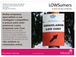 Tendências para Novas atitudes de
consumo como resultado da crise.
Inovação.
                                                       LOWSumers
Atitudes de consumo.                                    A procura do conteúdo


Muitas empresas
aproveitam a sua
vantagem competitiva
e preços para auto-
promover como
empresas Low-Cost.
Os produtos Low-Cost estão
relacionados com preços baixos,
embora o conceito também se
estenda ao número de serviços à
volta do produto ou características
do produto. Nos produtos Low-cost
não existem os
chamados extras.


ShortBrief Advank                     www.advank.com
 