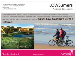 Tendências para Novas atitudes de
consumo como resultado da crise.
Inovação.
                                                            LOWSumers
Atitudes de consumo.                                            A procura do conteúdo


O envelhecimento da população, a diminuição da actividade económica, os custos dos
cuidados de saúde, a situação financeira precária e os custos relacionados com o pagamento
das pensões. têm levado as pessoas a procurar   países Low-Cost para viver a
reforma.




ShortBrief Advank                      www.advank.com
 